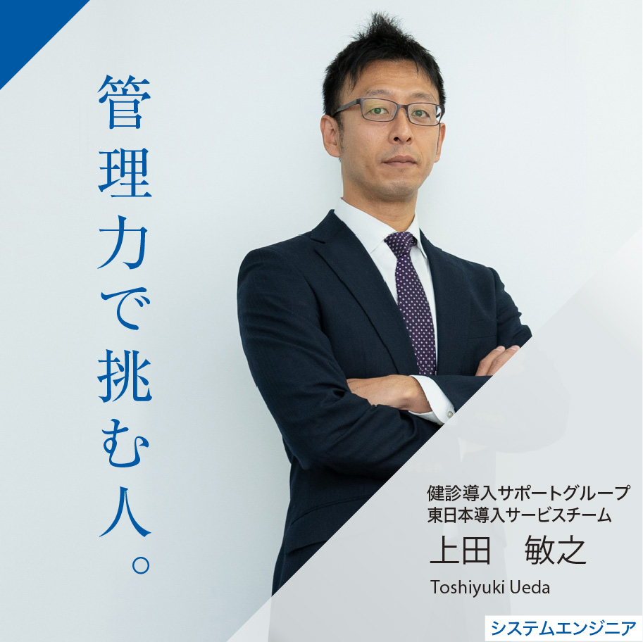 管理力で挑む人。 健診システムグループ 東日本導入サービスチーム 上田 敏之 Toshiyuki Ueda