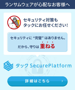 ランサムウェアが心配なお客様へ：セキュリティ対策もタックにお任せください！セキュリティに完璧はありません。だから、守りは重ねる。タックSecurePlatform 詳細はこちら
