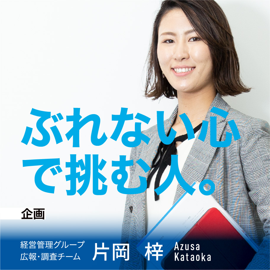 企画 ぶれない心で挑む人 経営管理グループ　広報・調査チーム 片岡 梓 Azusa Kataoka